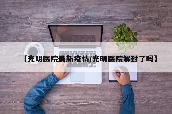 【光明医院最新疫情/光明医院解封了吗】