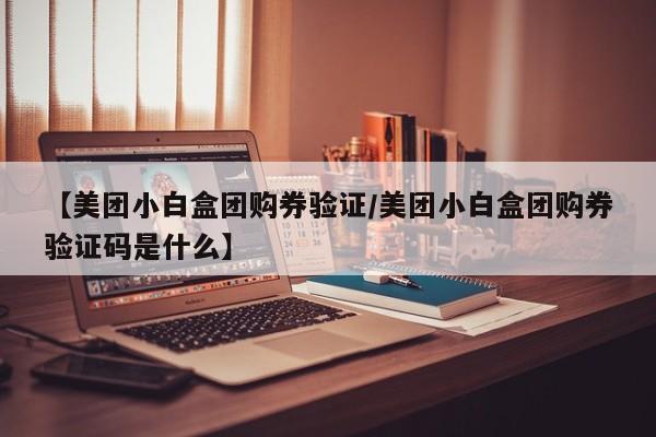 【美团小白盒团购券验证/美团小白盒团购券验证码是什么】