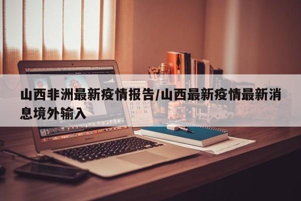 山西非洲最新疫情报告/山西最新疫情最新消息境外输入