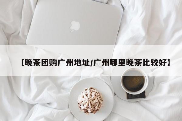 【晚茶团购广州地址/广州哪里晚茶比较好】