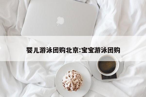 婴儿游泳团购北京:宝宝游泳团购
