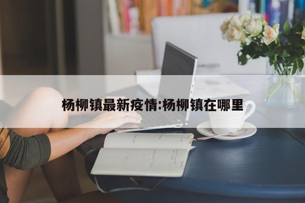 杨柳镇最新疫情:杨柳镇在哪里
